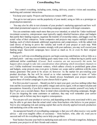 Crowdfunding Pros
· You control everything, including costs, timing, delivery, creative vision and execution,
marketing and customer interactions.
· You keep your equity: Projects and businesses remain 100% yours.
· You get to test and prove out the popularity of your model, using as little as a prototype or
preproduction materials.
· You may also be able to test elements of your product’s marketing approach and how well
individual promotional aspects or overarching campaigns resonate with target consumers.
· You can sometimes make much more than you ever intended, or asked for. Under traditional
investment scenarios, entrepreneurs must typically supply detailed business plans and budgets
that justify their funding requests, negotiate the transfer of ownership stakes, and haggle over the
actual value of their enterprise. Some companies and projects may require multiple rounds of
funding, each of which demands additional negotiations and compromises, with the added risk
(and stress) of having to prove the validity and worth of your project at each step. With
crowdfunding, if your product resonates strongly with your audience, you may well exceed your
funding target. Successful campaigns have raised as much as 4x or even 8x their original
funding goals.
· Lucky or well-run crowdfunding projects can begin sourcing contributions with as little as a
polished pitch – and may exceed funding goals many times over, without having to justify each
additional dollar contributed. (Caveat: Such scenarios are not necessarily the norm, but
happen often enough to take into consideration when debating which investment channels to
use.) Unlike traditional investment ventures, which adhere closely to predefined game plans
and budgets, some projects may even grow in feature set, scope and/or ambition with the extra
money generated. One point to be aware of, however: As the market for pre-retailing your
product develops, the bar will be raised as to what customers expect in terms of “sales
materials” for crowdfunding efforts. You should always benchmark your project materials
against those of similar campaigns in your chosen field or genre.
· If at first you don’t succeed… Should you fail to meet your goal, you lose nothing (other than
time and the occasional dent to your public image) and can try again, with an improved plan and
presentation. Generally, if you fail to impress investors, you can consider yourself very lucky if
they’ll give you a second chance. Bear in mind when considering rebooting campaigns, though:
If you are targeting the same customers or audience, they may well remember your earlier
campaign, and its failure may have negative consequences.
· You can pre-sell your product or service, and depending on the costs associated with it, you
may be able to get more than the actual retail value from backers who believe in your project.
You’re also mitigating risk and earning capital that can be directly applied towards production
and marketing costs at the same time.
· An unexpected benefit of crowdfunding campaigns is that you will often receive very useful
advice – and even tangible offers of assistance – from backers, who, after all, want you to
succeed and will do everything they can to help you get there.
· Your backers become your built-in marketing team and crew of brand evangelists, helping to
promote your project to all their friends and contacts.
 
