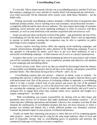 Crowdfunding Cons
· It’s stressful. Talk to almost anyone who has run a crowdfunding project, and they’ll tell you
that running a campaign isn’t easy, and that it’s usually filled with unexpected ups and downs –
even when successful. On the emotional roller coaster scale, think Space Mountain… not the
kiddie rides.
· Plotting successful crowdfunding ventures demands a different kind of preparation than
traditional product pitches. You’re reaching out to end consumers, not professional investors –
a completely different and far more diverse audience. This may require knowledge of consumer
marketing, social networks and social marketing techniques in order to converse with these
customers, as well as some familiarity with customer acquisition and conversion as well.
· It puts you and your ideas out directly in front of the public – and, potentially, the line of fire.
Crowdfunding isn’t for the faint of heart or the terminally bashful. There’s also no opportunity
to operate in stealth mode, meaning that competitors may be able to capitalize on public
knowledge of your company or product.
· Success requires investing tireless effort into ongoing social marketing campaigns, and
constant self-promotion, throughout the entire duration of the fundraising campaign. If you’re
shy, guarded or soft-spoken by nature, you’ll have to get over these tendencies to run a
successful crowdfunding campaign – or find someone else to serve as a project spokesperson.
· It requires that you be very creative about drumming up interest in your project, and it means
you will be constantly looking for new ways to publicize, promote and otherwise call attention
to your campaigns and surrounding efforts.
· It doesn’t always work. That’s not to say that you should be discouraged about the chances
of successfully crowdfunding a project, but you do have to be realistic, and prepare yourself for
potential failure. This often means having to have a Plan B – and C, D, etc.
· Crowdfunding requires that your project – whatever its theme, scope or contents – be
something that interests a sufficient number of people strongly enough to motivate them to part
with hard-earned cash. Part of the process of evaluating whether to undertake a crowdfunding
effort is to take a careful, critical look at your project and assess the size of the potential
audience to whom it will appeal, as well as the perceived value it will bring them. When you
are executing the campaign, you’ll have to target this market specifically, and you’ll need to
strategize how to engage them where they consume media, news, opinions and insights on a
regular, running basis – no small task.
· With crowdfunding, you assume responsibility for dealing with an often larger and
potentially more diverse set of backers than under traditional investment scenarios – all of
whom may have differing expectations and demands. Likewise, few examples exist thus far that
illustrate the ramifications of crowdfunded products that have not been released, or where a
product was pitched and funded, but a wildly different product was ultimately released.
Consider the potential impact to your projects, livelihood and business.
· Finally, no matter how interesting your project is, know that you will be competing against
other projects – many of which may be vying for the same target audience, share of voice and
pool of disposable income. And, as crowdfunding grows in popularity and notoriety, the
commercial landscape will become even more competitive.
 