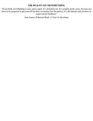 THE REALITYOFCROWDFUNDING
“If you think crowdfunding is easy, guess again: It’s definitely not. It’s actually pretty scary, because you
have to be prepared to put yourself out there on display [for the public]. It’s the Internet and you have to
expect mixed feedback.”
Jane Jensen, Pinkerton Road: A Year of Adventure
 