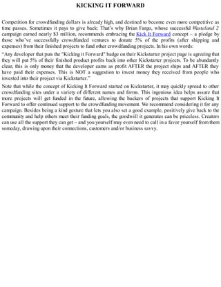 KICKING IT FORWARD
Competition for crowdfunding dollars is already high, and destined to become even more competitive as
time passes. Sometimes it pays to give back: That’s why Brian Fargo, whose successful Wasteland 2
campaign earned nearly $3 million, recommends embracing the Kick It Forward concept – a pledge by
those who’ve successfully crowdfunded ventures to donate 5% of the profits (after shipping and
expenses) from their finished projects to fund other crowdfunding projects. In his own words:
“Any developer that puts the "Kicking it Forward" badge on their Kickstarter project page is agreeing that
they will put 5% of their finished product profits back into other Kickstarter projects. To be abundantly
clear, this is only money that the developer earns as profit AFTER the project ships and AFTER they
have paid their expenses. This is NOT a suggestion to invest money they received from people who
invested into their project via Kickstarter.”
Note that while the concept of Kicking It Forward started on Kickstarter, it may quickly spread to other
crowdfunding sites under a variety of different names and forms. This ingenious idea helps assure that
more projects will get funded in the future, allowing the backers of projects that support Kicking It
Forward to offer continued support to the crowdfunding movement. We recommend considering it for any
campaign. Besides being a kind gesture that lets you also set a good example, positively give back to the
community and help others meet their funding goals, the goodwill it generates can be priceless. Creators
can use all the support they can get – and you yourself may even need to call in a favor yourself from them
someday, drawing upon their connections, customers and/or business savvy.
 