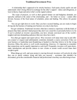 Traditional Investment Pros
· A relationship that’s supposed to be strictly business: Each party clearly spells out and
understands what’s being offered in exchange for the other’s support – duties and obligations, at
least in theory, begin and end at what’s on the signed contract.
· The scope of projects, as well as their general feature set and budgetary demands, are
typically outlined at the outset of the relationship, and – for better or worse – cannot often
deviate, because of the fixed nature of schedules, plans and funding. This allows for greater
focus.
· You can get right down to work. Once you have secured funding, you are ready to begin
diving into the business of running your business on a day to day basis.
· You get validation. Traditional investors often have extensive experience with the kinds of
projects they fund, and don’t fund projects they don’t see a need for or personally believe in. So
if you’ve pitched an investor successfully, you have already convinced one of the world’s
toughest and most demanding audiences that your ideas have merit.
· You often get support and expert advice. Wise investors will many times step in and offer
you counsel or request (and unfortunately sometimes demand) a course correction if they see
your business or leadership team floundering or headed in what they believe to be the wrong
direction. Often, this advice is well worth considering. Likewise, it’s important to remember
that connections can be equally important as cash itself: Frequently, investors will open doors,
make introductions and provide entrees to new clients or arenas worth several times their
weight in gold.
· When things go well, and your project is moving forward, investors will actively do what
they can to speed ventures along and help you succeed – assistance that shouldn’t be
discounted, given the considerable financial and professional clout they can often bring to bear.
 