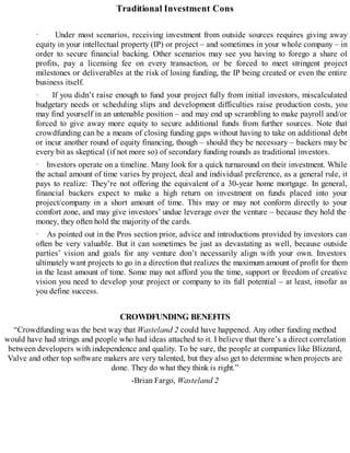 Traditional Investment Cons
· Under most scenarios, receiving investment from outside sources requires giving away
equity in your intellectual property (IP) or project – and sometimes in your whole company – in
order to secure financial backing. Other scenarios may see you having to forego a share of
profits, pay a licensing fee on every transaction, or be forced to meet stringent project
milestones or deliverables at the risk of losing funding, the IP being created or even the entire
business itself.
· If you didn’t raise enough to fund your project fully from initial investors, miscalculated
budgetary needs or scheduling slips and development difficulties raise production costs, you
may find yourself in an untenable position – and may end up scrambling to make payroll and/or
forced to give away more equity to secure additional funds from further sources. Note that
crowdfunding can be a means of closing funding gaps without having to take on additional debt
or incur another round of equity financing, though – should they be necessary – backers may be
every bit as skeptical (if not more so) of secondary funding rounds as traditional investors.
· Investors operate on a timeline. Many look for a quick turnaround on their investment. While
the actual amount of time varies by project, deal and individual preference, as a general rule, it
pays to realize: They’re not offering the equivalent of a 30-year home mortgage. In general,
financial backers expect to make a high return on investment on funds placed into your
project/company in a short amount of time. This may or may not conform directly to your
comfort zone, and may give investors’ undue leverage over the venture – because they hold the
money, they often hold the majority of the cards.
· As pointed out in the Pros section prior, advice and introductions provided by investors can
often be very valuable. But it can sometimes be just as devastating as well, because outside
parties’ vision and goals for any venture don’t necessarily align with your own. Investors
ultimately want projects to go in a direction that realizes the maximum amount of profit for them
in the least amount of time. Some may not afford you the time, support or freedom of creative
vision you need to develop your project or company to its full potential – at least, insofar as
you define success.
CROWDFUNDING BENEFITS
“Crowdfunding was the best way that Wasteland 2 could have happened. Any other funding method
would have had strings and people who had ideas attached to it. I believe that there’s a direct correlation
between developers with independence and quality. To be sure, the people at companies like Blizzard,
Valve and other top software makers are very talented, but they also get to determine when projects are
done. They do what they think is right.”
-Brian Fargo, Wasteland 2
 