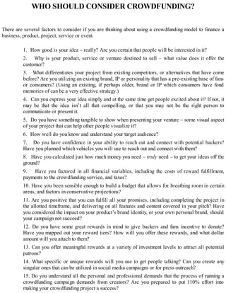 WHO SHOULD CONSIDER CROWDFUNDING?
There are several factors to consider if you are thinking about using a crowdfunding model to finance a
business, product, project, service or event.
1. How good is your idea – really? Are you certain that people will be interested in it?
2. Why is your product, service or venture destined to sell – what value does it offer the
customer?
3. What differentiates your project from existing competitors, or alternatives that have come
before? Are you utilizing an existing brand, IP or personality that has a pre-existing base of fans
or consumers? (Using an existing, if perhaps older, brand or IP which consumers have fond
memories of can be a very effective strategy.)
4. Can you express your idea simply and at the same time get people excited about it? If not, it
may be that the idea isn’t all that compelling, or that you may not be the right person to
communicate or present it.
5. Do you have something tangible to show when presenting your venture – some visual aspect
of your project that can help other people visualize it?
6. How well do you know and understand your target audience?
7. Do you have confidence in your ability to reach out and connect with potential backers?
Have you planned which vehicles you will use to reach out and connect with them?
8. Have you calculated just how much money you need – truly need – to get your ideas off the
ground?
9. Have you factored in all financial variables, including the costs of reward fulfillment,
payments to the crowdfunding service, and taxes?
10. Have you been sensible enough to build a budget that allows for breathing room in certain
areas, and factors in conservative projections?
11. Are you positive that you can fulfill all your promises, including completing the project in
the allotted timeframe, and delivering on all features and content covered in your pitch? Have
you considered the impact on your product’s brand identity, or your own personal brand, should
your campaign not succeed?
12. Do you have some great rewards in mind to give backers and fans incentive to donate?
Have you mapped out your reward tiers? How will you offer these rewards, and what dollar
amount will you attach to them?
13. Can you offer meaningful rewards at a variety of investment levels to attract all potential
patrons?
14. What specific or unique rewards will you use to get people talking? Can you create any
singular ones that can be utilized in social media campaigns or for press outreach?
15. Do you understand all the personal and professional demands that the process of running a
crowdfunding campaign demands from creators? Are you prepared to put 110% effort into
making your crowdfunding project a success?
 