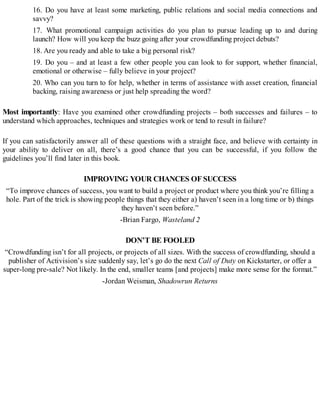 16. Do you have at least some marketing, public relations and social media connections and
savvy?
17. What promotional campaign activities do you plan to pursue leading up to and during
launch? How will you keep the buzz going after your crowdfunding project debuts?
18. Are you ready and able to take a big personal risk?
19. Do you – and at least a few other people you can look to for support, whether financial,
emotional or otherwise – fully believe in your project?
20. Who can you turn to for help, whether in terms of assistance with asset creation, financial
backing, raising awareness or just help spreading the word?
Most importantly: Have you examined other crowdfunding projects – both successes and failures – to
understand which approaches, techniques and strategies work or tend to result in failure?
If you can satisfactorily answer all of these questions with a straight face, and believe with certainty in
your ability to deliver on all, there’s a good chance that you can be successful, if you follow the
guidelines you’ll find later in this book.
IMPROVING YOUR CHANCES OFSUCCESS
“To improve chances of success, you want to build a project or product where you think you’re filling a
hole. Part of the trick is showing people things that they either a) haven’t seen in a long time or b) things
they haven’t seen before.”
-Brian Fargo, Wasteland 2
DON’T BE FOOLED
“Crowdfunding isn’t for all projects, or projects of all sizes. With the success of crowdfunding, should a
publisher of Activision’s size suddenly say, let’s go do the next Call of Duty on Kickstarter, or offer a
super-long pre-sale? Not likely. In the end, smaller teams [and projects] make more sense for the format.”
-Jordan Weisman, Shadowrun Returns
 