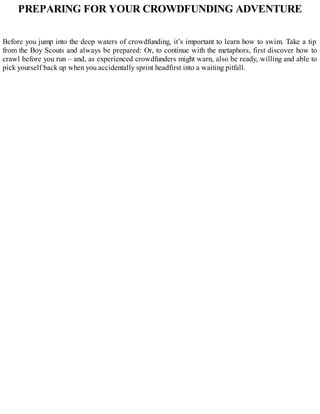 PREPARING FOR YOUR CROWDFUNDING ADVENTURE
Before you jump into the deep waters of crowdfunding, it’s important to learn how to swim. Take a tip
from the Boy Scouts and always be prepared: Or, to continue with the metaphors, first discover how to
crawl before you run – and, as experienced crowdfunders might warn, also be ready, willing and able to
pick yourself back up when you accidentally sprint headfirst into a waiting pitfall.
 