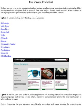 Two Ways to Crowdfund
Before you can even begin your crowdfunding venture, you have some important decisions to make. Chief
among them is deciding exactly how you will fund your project through public support. When it comes to
raising capital through outreach to public donors, you essentially have two choices:
Option 1: Use an existing crowdfunding service, such as:
Kickstarter
IndieGogo
Spacehive
RocketHub
Ulule
33Needs
Spot.us
Community Funded
Crowdcube
Peerbackers
Grow VC
8-Bit Funding
Option 2: Utilize your own website, software platform and existing network of connections to provide
unique campaigns built around special offers, incentives and community efforts that convince backers to
help fund your project.
Option 2 requires that you possess a user-friendly, accessible and stable solution for promoting and
 