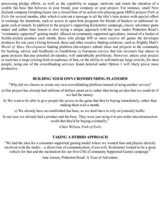 processing pledge efforts, as well as the capability to engage, motivate and retain the attention of a
sizable fan base that believes in your brand, your company or your project. For instance, small New
Zealand company Grinding Gears ran a closed beta of its action role-playing game (RPG) project Path of
Exile for several months, after which it sent out a message to all the title’s beta testers with special offers
in exchange for donations, such as access to open beta programs for friends of backers or additional in-
game cash at launch. In addition to the project’s supporting Kickstarter campaign, classic adventure game
maker and author Jane Jensen is also trying a unique approach with her new studio Pinkerton Road’s
“community supported” gaming model. (Based on community supported agriculture, instead of a basket of
freshly-picked produce each month, those who pledge $50 or more receive all games the developer
produces for one year.) Going forward, these and other creative funding solutions, such as Slightly Mad’s
World of Mass Development funding platform (developers submit ideas and projects to the community
for backing, advice and feedback) or Gambitious (a European service that lets investors buy shares in
game projects that pay potential dividends), will undoubtedly proliferate. However, unless your project
or team has a large existing built-in audience of fans, or the ability to self-motivate large crowds, for most
people, using one of the crowdfunding services found detailed under Option 1 will likely prove more
productive.
BUILDING YOUR OWN CROWDFUNDING PLATFORM
“Why did we choose to create our own crowdfunding platform instead of using another service?
a) Our project has already had millions of dollars spent on it, rather than being an idea that we could do if
we had the money.
b) We want to be able to give people the access to the game that they're buying immediately, rather than
making them wait a month.
c) We already have an established fan base, so we don't have to rely on [outside] traffic.
In our case we already had a product and fan base. They were just using it to pre-order microtransaction
credit that they'd be buying eventually.”
-Chris Wilson, Path of Exile
TAKING A HYBRID APPROACH
“We had the idea for a consumer-supported gaming model where we wanted fans and players directly
involved with the studio – a direct line of communication, if you will. Kickstarter looked to be a great
vehicle for that and the mechanism for our first CSG (Community Supported Game) campaign.”
Jane Jensen, Pinkerton Road: A Year of Adventure
 