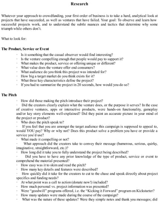 Research
Whatever your approach to crowdfunding, your first order of business is to take a hard, analytical look at
projects that have succeeded, as well as ventures that have failed. Your goal: To observe and learn how
successful projects work, and to understand the subtle nuances and tactics that determine why some
triumph while others don’t.
What to look for:
The Product, Service or Event
· Is it something that the casual observer would find interesting?
· Is the venture compelling enough that people would pay to support it?
· What makes the product, service or offering unique or different?
· What value does the venture offer end consumers?
· What audience do you think this project was intended for?
· How big a target market do you think exists for it?
· What three key characteristics define the project?
· If you had to summarize the project in 20 seconds, how would you do so?
The Pitch
· How did those making the pitch introduce their project?
· Did the creators clearly explain what the venture does, or the purpose it serves? In the case
of creative ventures, apps or interactive products, were hands-on functionality, gameplay
and/or key story elements well-explained? Did they paint an accurate picture in your mind of
the project or product?
· Who does the pitch speak to?
· If you feel that you are amongst the target audience this campaign is supposed to appeal to,
would YOU pay? Why or why not? Does this product solve a problem you have or provide a
service you’d use?
· What made it compelling or not?
· What approach did the creators take to convey their message (humorous, serious, quirky,
imaginative, straightforward, etc.)?
· How long did it take you to fully understand the project being described?
· Did you have to have any prior knowledge of the type of product, service or event to
comprehend the material presented?
· How easy was it to skim and read the pitch?
· How many key details and features were described?
· How quickly did it take for the creators to cut to the chase and speak directly about project
specifics and funding needs?
· At what point was a call to action (donate now!) included?
· How much personal vs. project information was presented?
· Were “goodwill” programs offered, i.e. the “Kicking it Forward” program on Kickstarter?
· How many updates were made during the course of the campaign?
· What was the nature of these updates? Were they simple notes and thank you messages; did
 