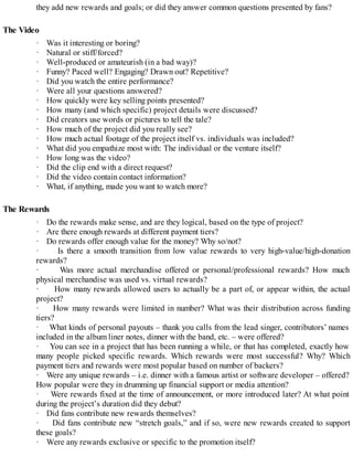 they add new rewards and goals; or did they answer common questions presented by fans?
The Video
· Was it interesting or boring?
· Natural or stiff/forced?
· Well-produced or amateurish (in a bad way)?
· Funny? Paced well? Engaging? Drawn out? Repetitive?
· Did you watch the entire performance?
· Were all your questions answered?
· How quickly were key selling points presented?
· How many (and which specific) project details were discussed?
· Did creators use words or pictures to tell the tale?
· How much of the project did you really see?
· How much actual footage of the project itself vs. individuals was included?
· What did you empathize most with: The individual or the venture itself?
· How long was the video?
· Did the clip end with a direct request?
· Did the video contain contact information?
· What, if anything, made you want to watch more?
The Rewards
· Do the rewards make sense, and are they logical, based on the type of project?
· Are there enough rewards at different payment tiers?
· Do rewards offer enough value for the money? Why so/not?
· Is there a smooth transition from low value rewards to very high-value/high-donation
rewards?
· Was more actual merchandise offered or personal/professional rewards? How much
physical merchandise was used vs. virtual rewards?
· How many rewards allowed users to actually be a part of, or appear within, the actual
project?
· How many rewards were limited in number? What was their distribution across funding
tiers?
· What kinds of personal payouts – thank you calls from the lead singer, contributors’ names
included in the album liner notes, dinner with the band, etc. – were offered?
· You can see in a project that has been running a while, or that has completed, exactly how
many people picked specific rewards. Which rewards were most successful? Why? Which
payment tiers and rewards were most popular based on number of backers?
· Were any unique rewards – i.e. dinner with a famous artist or software developer – offered?
How popular were they in drumming up financial support or media attention?
· Were rewards fixed at the time of announcement, or more introduced later? At what point
during the project’s duration did they debut?
· Did fans contribute new rewards themselves?
· Did fans contribute new “stretch goals,” and if so, were new rewards created to support
these goals?
· Were any rewards exclusive or specific to the promotion itself?
 