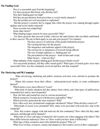 The Funding Goal
· Was it a reasonable goal from the beginning?
· For those projects that failed, why did they fail?
· Was their funding goal too high?
· Did they not get attention from press/fans or social media channels?
· Was the product not well presented or explained?
· Did the project’s creators fail to engage fans while the project was running through regular
updates and social media outreach?
· Were rewards not compelling?
· Some other factor?
· What funding ranges seem to be most successful? Why?
· For those projects that succeed wildly, what are the main factors that you think contributed
to their success? Do any of them apply to you and your project? For instance:
· The past success or notoriety of the people behind the project.
· The existing fan base for the project.
· The uniqueness and audience appeal of the project.
· The exclusivity or uniqueness of rewards being offered.
· The size of target audience vs. funding goal set.
· The presentation of the project – both written and visual.
· Other factors – what are they?
· What multiple of the original funding goal did the project finally reach?
· For successful products, did they offer stretch goals? What types of stretch goals were most
successful? How was the community involved and how did fans respond?
The Marketing and PR Campaign
· What advertising, marketing and public relations activities were utilized to promote the
project?
· Where did creators focus their efforts – online/print/social media, or some combination
thereof?
· Which tactics were most effective? Least?
· What kind of media attention did they attract, from whom, and what types of publications
responded best and/or most frequently?
· How did fans and journalists react to various promotions?
· Which seemed to resonate best with the press and public? Why?
· Which activities generated the least response? Why?
· How often were new promotional campaigns introduced? When? What did they consist of?
· What kinds of assets were promoted? How many were provided with each new step in the
campaign?
· How did creators engage with and motivate the fan community? How often did they make
outreach, and through which channels?
· What tone of voice and types of materials did creators use when engaging with others? Did
these differ between audiences? How so? How would you have done it differently?
· What type of fans seemed to most rally behind the project? Why so?
· What level of time, resources, money and manpower did creators invest in their campaigns?
 