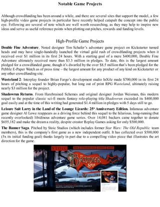 Notable Game Projects
Although crowdfunding has been around a while, and there are several sites that support the model, a few
high-profile video game projects in particular have recently helped catapult the concept into the public
eye. Following are several of note which are well worth researching, as they may help to inspire new
ideas and serve as useful reference points when plotting out pitches, rewards and funding levels.
High-Profile Game Projects
Double Fine Adventure. Noted designer Tim Schafer’s adventure game project on Kickstarter turned
heads and may have single-handedly launched the virtual gold rush of crowdfunding projects when it
received over $1 million in its first 24 hours. With a starting goal of a mere $400,000, Double Fine
Adventure ultimately received more than $3.3 million in pledges. To date, this is the largest amount
pledged for a crowdfunded game, though it’s dwarfed by the over $8.5 million that’s been pledged for the
Pebble E-Paper Watch as of press time – the largest amount for any product of any kind on Kickstarter or
any other crowdfunding site.
Wasteland 2: Interplay founder Brian Fargo’s development studio InXile made $700,000 in its first 24
hours of pitching a sequel to highly-popular, but long out of print RPG Wasteland, ultimately raising
nearly $3 million for the project.
Shadowrun Returns. From Harebrained Schemes and original designer Jordan Weisman, this modern
sequel to the popular classic sci-fi meets fantasy role-playing title Shadowrun exceeded its $400,000
goal easily and at the time of this writing had generated $1.4 million in pledges with 5 days still to go.
Leisure Suit Larry in the Land of the Lounge Lizards: 25th
Anniversary Edition. Infamous adventure
game designer Al Lowe reappears as a driving force behind this sequel to the hilarious, long-running (but
recently overlooked) libidinous adventure game series. Over 14,081 backers came together to donate
$655,182 and make the dream a reality, despite creator Replay Games asking for only $500,000.
The Banner Saga. Pitched by Stoic Studios (which includes former Star Wars: The Old Republic team
members), this is the company’s first game as a new independent outfit. It has collected over $500,000
(5x its initial funding goal) thanks largely in part due to a compelling video piece that illustrates the art
direction for the game.
 