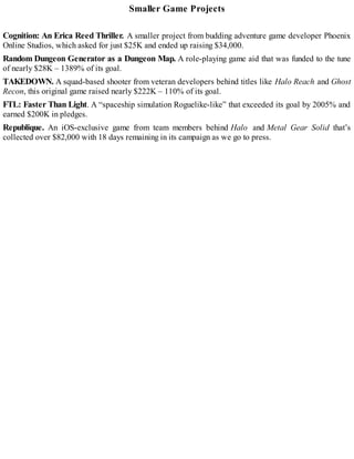 Smaller Game Projects
Cognition: An Erica Reed Thriller. A smaller project from budding adventure game developer Phoenix
Online Studios, which asked for just $25K and ended up raising $34,000.
Random Dungeon Generator as a Dungeon Map. A role-playing game aid that was funded to the tune
of nearly $28K – 1389% of its goal.
TAKEDOWN. A squad-based shooter from veteran developers behind titles like Halo Reach and Ghost
Recon, this original game raised nearly $222K – 110% of its goal.
FTL: Faster Than Light. A “spaceship simulation Roguelike-like” that exceeded its goal by 2005% and
earned $200K in pledges.
Republique. An iOS-exclusive game from team members behind Halo and Metal Gear Solid that’s
collected over $82,000 with 18 days remaining in its campaign as we go to press.
 