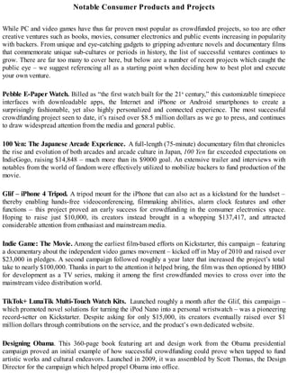 Notable Consumer Products and Projects
While PC and video games have thus far proven most popular as crowdfunded projects, so too are other
creative ventures such as books, movies, consumer electronics and public events increasing in popularity
with backers. From unique and eye-catching gadgets to gripping adventure novels and documentary films
that commemorate unique sub-cultures or periods in history, the list of successful ventures continues to
grow. There are far too many to cover here, but below are a number of recent projects which caught the
public eye – we suggest referencing all as a starting point when deciding how to best plot and execute
your own venture.
Pebble E-Paper Watch. Billed as “the first watch built for the 21st
century,” this customizable timepiece
interfaces with downloadable apps, the Internet and iPhone or Android smartphones to create a
surprisingly fashionable, yet also highly personalized and connected experience. The most successful
crowdfunding project seen to date, it’s raised over $8.5 million dollars as we go to press, and continues
to draw widespread attention from the media and general public.
100 Yen: The Japanese Arcade Experience. A full-length (75-minute) documentary film that chronicles
the rise and evolution of both arcades and arcade culture in Japan, 100 Yen far exceeded expectations on
IndieGogo, raising $14,848 – much more than its $9000 goal. An extensive trailer and interviews with
notables from the world of fandom were effectively utilized to mobilize backers to fund production of the
movie.
Glif – iPhone 4 Tripod. A tripod mount for the iPhone that can also act as a kickstand for the handset –
thereby enabling hands-free videoconferencing, filmmaking abilities, alarm clock features and other
functions – this project proved an early success for crowdfunding in the consumer electronics space.
Hoping to raise just $10,000, its creators instead brought in a whopping $137,417, and attracted
considerable attention from enthusiast and mainstream media.
Indie Game: The Movie. Among the earliest film-based efforts on Kickstarter, this campaign – featuring
a documentary about the independent video games movement – kicked off in May of 2010 and raised over
$23,000 in pledges. A second campaign followed roughly a year later that increased the project’s total
take to nearly $100,000. Thanks in part to the attention it helped bring, the film was then optioned by HBO
for development as a TV series, making it among the first crowdfunded movies to cross over into the
mainstream video distribution world.
TikTok+ LunaTik Multi-Touch Watch Kits. Launched roughly a month after the Glif, this campaign –
which promoted novel solutions for turning the iPod Nano into a personal wristwatch – was a pioneering
record-setter on Kickstarter. Despite asking for only $15,000, its creators eventually raised over $1
million dollars through contributions on the service, and the product’s own dedicated website.
Designing Obama. This 360-page book featuring art and design work from the Obama presidential
campaign proved an initial example of how successful crowdfunding could prove when tapped to fund
artistic works and cultural endeavors. Launched in 2009, it was assembled by Scott Thomas, the Design
Director for the campaign which helped propel Obama into office.
 