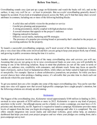 Before You Start…
Crowdfunding sounds easy (just put up a page on Kickstarter and watch the bucks roll in!), and on the
surface, it may very well be so – at least in principle. But successful crowdfunding generally doesn’t
happen by accident. If you look at triumphant projects across the Web, you’ll find that many share several
attributes in common, including one or more of the following building blocks:
· A solid idea and sellable vision for the product or service
· Careful pre-planning and preparation
· A strong presentation, ideally coupled with high production values
· A reward structure that appeals to the project’s audience
· Ongoing outreach to backers
· Effective social media, marketing and PR strategies
· The presence of a popular pre-existing brand or personality that’s attached to the project, or
an existing audience for the property.
To launch a successful crowdfunding campaign, you’ll need several of the above foundations in place,
plus a very clear idea of the costs involved and how you are going to keep your project fresh, top of mind,
and growing in public awareness during the time it is active.
Another critical decision involves which of the many crowdfunding sites and services you will use.
Assuming that you are not going to try to raise crowdsourced funds on your own, you will probably be
turning to one of the following solutions. Keep in mind that platforms are not all the same in terms of
feature set, audience size, credibility with consumers, and ultimate reach. Some may focus on specific
types of projects, such as local or humanitarian efforts, while others are better suited to high-tech ventures
or non-profits. For example: Spot.us is about collaborative journalism, not products. So while you have
several choices here when picking a funding source, it’s advisable that you take time to check each out
and decide which fits your needs best.
To get you started, here are a few insights into some of the major crowdfunding sites. You can be sure that
many new sites will appear now that several high-profile campaigns have caught people’s attention, but
the following solutions are already up and running:
Kickstarter
The biggest of the crowdfunding sites, Kickstarter raised approximately $100 million in funding in 2011,
on-track to raise upwards of $250 million or more in 2012. Kickstarter is open to any kind of project,
anywhere in the world – but although anyone can be a funder, to create a campaign, you must have a U.S.
presence and, theoretically, tax ID. Approval is required to launch a campaign. Kickstarter provides many
levels of support from the time you begin developing your campaign until after it is completed. The site
offers smooth integration into social media and individual websites, great online help, an analytics
dashboard that helps you track your project progress and see where your pledges are coming from, and a
post-campaign survey tool.
 