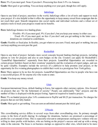 Fees: 5% if you meet goal. None if you don’t. Processing fees from 3-5% via Amazon.
Goals: Meet goal or get nothing. You can keep anything over your goal, though fees still apply.
IndieGogo
Open to any kind of project, anywhere in the world, IndieGogo offers a lot of tools and support to track
your project. It’s also helpful in that it offers the opportunity to keep money raised from campaigns that do
not reach their goal. Smooth integration into social media and individual websites and a robust set of
analytics tools to track your progress round out its benefits.
Fees: IndieGogo features two funding plans:
· Flexible. 4% if you meet goal, 9% if you don’t, but you keep your money in either case.
· Fixed. 4% if you meet goal, no fees if you don’t and you get nothing in the latter case –
donations are returned to contributors.
Goals: Flexible or fixed plan. In flexible, you get whatever you earn. Fixed, meet goal or nothing, but you
can keep anything you earn past the goal.
RocketHub
Open to any kind of project. Includes more social concepts beyond funding (fueling) projects, including
options to vote for projects and also to earn badges on the site. Creators can apply for RocketHub’s
“LaunchPad Opportunities” separately from their projects. LaunchPad Opportunties are awarded to
certain project builders based on their creations’ popularity and the evaluation of expert judges, and can
be quite valuable. Examples include the services of a publicist to help promote your project, or the
opportunity for five winning photographers to exhibit their work in a prestigious New York gallery.
Fees: There appear to be no fees for projects. LaunchPad Opportunities are free to people who have run
a successful project, $5 for anyone else who wants to enter.
Goals: You keep any money raised.
Ulule
European/international focus, default funding in Euros, but supports other currency options. Also focused
on projects that are “for the betterment of society.” People can additionally “like” projects and the
number of likes is displayed with the project listing. Approval required to launch a project.
Fees: 5% on funded projects plus 3.4% commission to PayPal and $0.25 per transaction. No charges for
projects that are not fully funded.
Goals: Meet goal or get nothing. You can earn an unlimited amount past the initial goal.
33Needs
This crowdfunding service differs in several ways from other crowdfunding sites. Its primary strength
comes in the form of profit sharing: In exchange for donations, backers are promised a percentage of
profits for a set amount of time. This is especially relevant to entrepreneurs starting new ventures who are
willing to share profits with backers, who are betting on the project’s success and end up with a strong
stake in the outcome. The focus is on business startups as opposed to other sites, which tend to be more
 