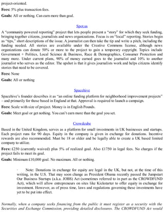 project-oriented.
Fees: 5% plus transaction fees.
Goals: All or nothing. Can earn more than goal.
Spot.us
A “community powered reporting” project that lets people present a “story” for which they seek funding,
bringing together citizens, journalists and news organizations. Focus is on “local” reporting. Stories begin
as “tips,” short descriptions of the issue. A journalist can then take the tip and write a pitch, including the
funding needed. All stories are available under the Creative Commons license, although news
organizations can donate 50% or more to the project to gain a temporary copyright. Topics include
Government + Politics, Local Science & Business, Race & Demographics, Consumer Protection and
many more. Under current plans, 90% of money earned goes to the journalist and 10% to another
journalist who serves as the editor. The upshot is that it gives journalists work and helps citizens identify
stories that need to be covered.
Fees: None
Goals: All or nothing
Spacehive
Spacehive’s founder describes it as “an online funding platform for neighborhood improvement projects”
– and primarily for those based in England at that. Approval is required to launch a campaign.
Fees: Scale with size of project. Money is in English Pounds.
Goals: Meet goal or get nothing. You can’t earn more than the goal you set.
Crowdcube
Based in the United Kingdom, serves as a platform for small investments in UK businesses and startups.
Each project runs for 90 days. Equity in the company is given in exchange for donations. Incentive
rewards are also recommended. Must be 18 or older and be legally able to create a UK based limited
company to utilize.
Fees: £250 (currently waived) plus 5% of realized goal. Also £1750 in legal fees. No charges if the
project fails to meet its goal.
Goals: Minimum £10,000 goal. No maximum. All or nothing.
· Note: Donations in exchange for equity are legal in the UK, but not, at the time of this
writing, in the U.S. That may soon change as President Obama recently passed the Jumpstart
Our Business Startups (a.k.a. JOBS) Act (sometimes referred to in part as the CROWDFUND
Act), which will allow entrepreneurs on sites like Kickstarter to offer equity in exchange for
investment. However, as of press time, laws and regulations governing these investments have
yet to be put into effect.
Normally, when a company seeks financing from the public it must register as a security with the
Securities and Exchange Commission, providing detailed disclosures. The CROWDFUND Act would
 