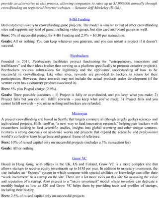 provide an alternative to this process, allowing companies to raise up to $1,000,000 annually through
crowdfunding on registered Internet websites. – Senator Jeff Merkeley (D-OR)
8-Bit Funding
Dedicated exclusively to crowdfunding game projects. The model is similar to that of other crowdfunding
sites and supports any kind of game, including video games, but also card and board games as well.
Fees: 5% of successful project for 8-Bit Funding and 2.9% + $0.30 per transaction.
Goals: All or nothing. You can keep whatever you generate, and you can restart a project if it doesn’t
succeed.
Peerbackers
Founded in 2011, Peerbackers facilitates project fundraising for “entrepreneurs, innovators and
trailblazers” and their ideas (rather than serving as a platform specifically to promote creative projects).
Peerbackers reviews submissions for legitimacy and the applicants’ understanding of how to be
successful in crowdfunding. Like other sites, rewards are provided to backers in return for their
participation. However, these rewards may not include the actual products under development (if the
venture even has a consumer product associated it).
Fees: 5% plus Paypal charge (2.9%).
Goals: Three possible outcomes – 1) Project is fully or over-funded, and you keep what you make; 2)
Project fails but you can still fulfill rewards – you keep what you’ve made; 3) Project fails and you
cannot fulfill rewards – you make nothing and backers are refunded.
Microryza
A project crowdfunding site based in Seattle that targets commercial (though largely geeky) science- and
tech-related projects. Bills itself as “a new way to fund innovative research,” helping pair backers with
researchers looking to fund scientific studies, insights into global warming and other unique ventures.
Features a strong emphasis on academic works and projects that expand the scientific and professional
world’s collective knowledge base and general frame of reference.
Fees: 10% of raised capital only on successful projects (includes a 3% transaction fee)
Goals: All or nothing
Grow VC
Based in Hong Kong, with offices in the UK, US and Finland, Grow VC is a more complex site that
allows startups to receive equity investments up to $1M per year. In addition to monetary investment, the
site includes an “Experts” system in which someone with special abilities or knowledge can offer their
“work investment” to a startup on the site. There are a lot more tools on this site for assessing the value
and reputation of a startup. Also present is a “micro investment” model where investors can dedicate a
monthly budget as low as $20 and Grow VC helps them by providing tools and profiles of startups,
including their history.
Fees: 2.5% of raised capital only on successful projects
 