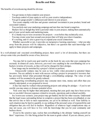 Benefits and Risks
The benefits of crowdsourcing should be obvious:
· You get money to help complete your project.
· You keep control of your equity as well as your creative independence.
· You get to gauge people’s enthusiasm and interest in your project.
· You create empathy with fans and greater emotional investment in your product, brand and
associated ventures.
· You can kick-start your marketing campaign and turn fans into brand evangelists.
· Backers feel as though they hold a personal stake in your project, making them automatically
part of your social media and marketing teams.
· It’s a handy way to raise awareness for projects – even before they technically exist.
· You may create some buzz around your project that will help you when it launches.
· It’s exciting, and it’s also a great way to expand your social connections.
· Whether successful or not, it provides an inexpensive learning experience – what you take
away from the process will be subjective, but there’s no question that such knowledge will
apply to future projects and campaigns.
In a well-planned and -executed crowdfunding project, there aren’t a lot of downsides, but there are
always some risks you should be aware of too, however:
· You may fail to reach your goal (and be on the hook for any costs that your campaign has
accrued). In almost all cases, however, you won’t owe anything to the crowdfunding site or to
backers in terms of rewards, as they will not be charged for their pledges.
· Your image may be tarnished by a project’s failure to perform.
· Unsuccessful ventures may be seen as less viable when presented to potential future
investors. You are unlikely to meet with success selling a project to prospective investors that
has previously failed when presented through a crowdfunding campaign. The value of such
ventures will be assumed to be greatly reduced.
· Supporting crowdfunding projects may consume more time, money and effort than you
initially anticipated, or are prepared to invest.
· A fine line must be walked when promoting projects and asking for pledges – if you’re not
careful, you may annoy or distance potential allies.
· Your costs may be higher than anticipated, meaning that your goals may have been set too
low or you didn’t forecast expenses related to rewards, operations and overhead carefully.
· In a worst-case scenario, your project may get funded, but fail for other reasons. Understand
that the legal issues surrounding failure to complete a project that has been crowdfunded, or one
that arrives late or fails to meet expectations, are yet to be defined as well. Your liability in
such situation may be hard to quantify, to say nothing of the personal sense of responsibility and
obligation that you will feel to backers. Regardless of whatever legal complications may or
may not occur, you will have to live with the knowledge that you let your community and
backers down.
· If you’re the sensitive type, realize that crowdfunding is the ultimate “putting yourself out
there” experience. It’s like being picked for the team in grade school. If you are chosen, you’re
 