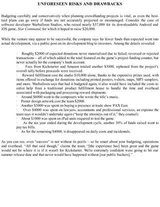 UNFORESEEN RISKS AND DRAWBACKS
Budgeting carefully and conservatively when planning crowdfunding projects is vital, as even the best-
laid plans can go awry if funds are not accurately projected or mismanaged. Consider the case of
software developer Warballoon Studios, who raised nearly $37,000 for its downloadable Android and
iOS game, Star Command, for which it hoped to raise $20,000.
While the venture may appear to be successful, the company says far fewer funds than expected went into
actual development, via a public post on its development blog to investors. Among the details revealed:
· Roughly $2000 of expected donations never materialized due to failed, reversed or rejected
transactions – all of which added to the total featured on the game’s project funding counter, but
never actually hit the company’s bank account.
· Fees from Kickstarter and Amazon totaled another $3000, siphoned from the project’s
overall tally before proceeds were received.
· Reward fulfillment cost the studio $10,000 alone, thanks to the expensive prizes used, with
items offered in exchange for donations including printed posters, t-shirts, maps, MP3 samplers,
and more. Warballoon says that had it budgeted again, it also would have included the costs to
enlist help from a traditional product fulfillment house to handle the time and overhead
associated with packaging and processing reward shipments.
· Around $6000 went to the composers who wrote the title’s music.
· Poster design artwork cost the team $2000.
· Another $3000 was spent on buying a presence at trade show PAX East.
· Over $4000 was spent on lawyers, accountants and professional services, an expense the
team says it wouldn’t undertake again (“keep the attorneys out of it,” they counsel).
· About $1000 was spent on iPad units required to test the game.
· As the tax year ended during the development cycle, another 30% of funds raised went to
pay tax bills.
· As for the remaining $4000, it disappeared on daily costs and incidentals.
As you can see, even “success” is not without its perils – so be smart about your budgeting, operations
and overhead. “All that said though,” claims the team, “[the experience has] been great and the game
would not be where it is if it wasn't for Kickstarter. We're extremely confident were going to hit our
summer release date and that never would have happened without [our public backers].”
 
