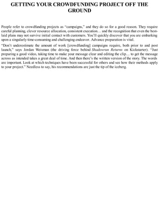 GETTING YOUR CROWDFUNDING PROJECT OFF THE
GROUND
People refer to crowdfunding projects as “campaigns,” and they do so for a good reason. They require
careful planning, clever resource allocation, consistent execution… and the recognition that even the best-
laid plans may not survive initial contact with customers. You’ll quickly discover that you are embarking
upon a singularly time-consuming and challenging endeavor. Advance preparation is vital.
“Don’t underestimate the amount of work [crowdfunding] campaigns require, both prior to and post
launch,” says Jordan Weisman (the driving force behind Shadowrun Returns on Kickstarter). “Just
preparing a good video, taking time to make your message clear and editing the clip… to get the message
across as intended takes a great deal of time. And then there’s the written version of the story. The words
are important. Look at which techniques have been successful for others and see how their methods apply
to your project.” Needless to say, his recommendations are just the tip of the iceberg.
 