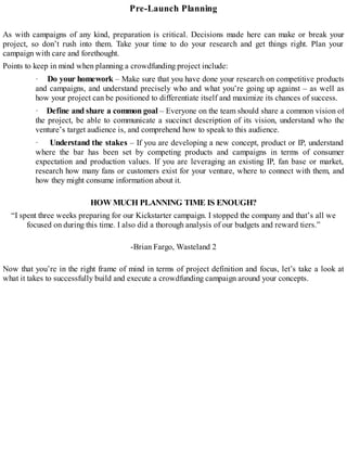 Pre-Launch Planning
As with campaigns of any kind, preparation is critical. Decisions made here can make or break your
project, so don’t rush into them. Take your time to do your research and get things right. Plan your
campaign with care and forethought.
Points to keep in mind when planning a crowdfunding project include:
· Do your homework – Make sure that you have done your research on competitive products
and campaigns, and understand precisely who and what you’re going up against – as well as
how your project can be positioned to differentiate itself and maximize its chances of success.
· Define and share a common goal – Everyone on the team should share a common vision of
the project, be able to communicate a succinct description of its vision, understand who the
venture’s target audience is, and comprehend how to speak to this audience.
· Understand the stakes – If you are developing a new concept, product or IP, understand
where the bar has been set by competing products and campaigns in terms of consumer
expectation and production values. If you are leveraging an existing IP, fan base or market,
research how many fans or customers exist for your venture, where to connect with them, and
how they might consume information about it.
HOWMUCH PLANNING TIME IS ENOUGH?
“I spent three weeks preparing for our Kickstarter campaign. I stopped the company and that’s all we
focused on during this time. I also did a thorough analysis of our budgets and reward tiers.”
-Brian Fargo, Wasteland 2
Now that you’re in the right frame of mind in terms of project definition and focus, let’s take a look at
what it takes to successfully build and execute a crowdfunding campaign around your concepts.
 