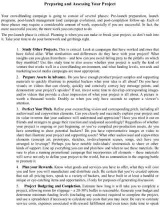 Preparing and Assessing Your Project
Your crowdfunding campaign is going to consist of several phases: Pre-launch preparation, launch
programs, post-launch management (and campaign evolution), and post-completion follow-up. Each of
these phases may require a considerable amount of work, especially if you are successful. In fact, the
more successful you are, the more work you can expect to do.
The pre-launch phase is critical. Planning is when you can make or break your project, so don’t rush into
it. Take your time to do your homework and get things right.
1. Study Other Projects. This is critical. Look at campaigns that have worked and ones that
have failed alike. What similarities and differences do they have with your project? What
insights can you glean from them – and how can you avoid falling prey to the pitfalls on which
they stumbled? Use this study time to also assess whether your project is really the kind of
venture that works well in a crowdfunding environment, and what funding levels, rewards and
marketing/social media campaigns are most appropriate.
2. Prepare Assets in Advance. Do you have enough product/project samples and supporting
materials to quickly illustrate to potential backers what your idea is all about? Do you have
visuals or videos that can clearly, quickly and concisely convey key message points, and
demonstrate your project’s upsides? If not, invest some time to develop corresponding images
and/or videos that provide a clear impression of what your project is all about. A picture is
worth a thousand words: Doubly so when you only have seconds to capture a viewer’s
attention.
3. Perfect Your Pitch. Refine your overarching vision and corresponding pitch, including all
audiovisual and copywritten elements. Can you clearly and succinctly explain your project and
its value in terms that your audience will understand and appreciate? Have you tried it out on
friends and strangers to gauge their reaction and readjusted accordingly? Regardless of whether
your project is ongoing or just beginning, or you’ve compiled pre-production assets, do you
have something to show potential backers? Do you have representative images or video to
share that illustrate your project and supporting assets? What other audiovisual and copywritten
elements (concept art, prototypes, sketches, in-development scenes, songs, etc) have you
arranged to leverage? Perhaps you have notable individuals’ testimonials to share or other
kinds of support. Line up everything you can and plan how and when to use these materials. Be
sure to plan a running promotional campaign that incorporates all elements – these materials
will serve not only to define your project to the world, but as ammunition in the ongoing battle
to promote it.
4. Plan your Rewards. Know what goods and services you have to offer, what they will cost
you and how you will manufacture and distribute each. Be certain that you’ve created options
that suit all pricing tiers, speak to a variety of backers, and have built in at least a handful or
unique or eye-catching items and opportunities, if only for purposes of generating discussion.
5. Project Budgeting and Completion. Estimate how long it will take you to complete a
project, allowing room for slippage – a 20-30% buffer is reasonable. Generate your budget and
determine minimum funding levels (including any cushions) required to complete the project,
and use a spreadsheet if necessary to calculate any costs that you may incur. Be sure to estimate
service costs, expenses associated with reward fulfillment and even taxes (take time to speak
 