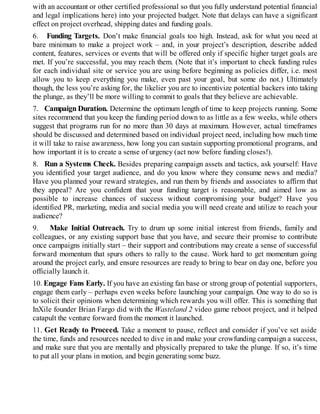 with an accountant or other certified professional so that you fully understand potential financial
and legal implications here) into your projected budget. Note that delays can have a significant
effect on project overhead, shipping dates and funding goals.
6. Funding Targets. Don’t make financial goals too high. Instead, ask for what you need at
bare minimum to make a project work – and, in your project’s description, describe added
content, features, services or events that will be offered only if specific higher target goals are
met. If you’re successful, you may reach them. (Note that it’s important to check funding rules
for each individual site or service you are using before beginning as policies differ, i.e. most
allow you to keep everything you make, even past your goal, but some do not.) Ultimately
though, the less you’re asking for, the likelier you are to incentivize potential backers into taking
the plunge, as they’ll be more willing to commit to goals that they believe are achievable.
7. Campaign Duration. Determine the optimum length of time to keep projects running. Some
sites recommend that you keep the funding period down to as little as a few weeks, while others
suggest that programs run for no more than 30 days at maximum. However, actual timeframes
should be discussed and determined based on individual project need, including how much time
it will take to raise awareness, how long you can sustain supporting promotional programs, and
how important it is to create a sense of urgency (act now before funding closes!).
8. Run a Systems Check. Besides preparing campaign assets and tactics, ask yourself: Have
you identified your target audience, and do you know where they consume news and media?
Have you planned your reward strategies, and run them by friends and associates to affirm that
they appeal? Are you confident that your funding target is reasonable, and aimed low as
possible to increase chances of success without compromising your budget? Have you
identified PR, marketing, media and social media you will need create and utilize to reach your
audience?
9. Make Initial Outreach. Try to drum up some initial interest from friends, family and
colleagues, or any existing support base that you have, and secure their promise to contribute
once campaigns initially start – their support and contributions may create a sense of successful
forward momentum that spurs others to rally to the cause. Work hard to get momentum going
around the project early, and ensure resources are ready to bring to bear on day one, before you
officially launch it.
10. Engage Fans Early. If you have an existing fan base or strong group of potential supporters,
engage them early – perhaps even weeks before launching your campaign. One way to do so is
to solicit their opinions when determining which rewards you will offer. This is something that
InXile founder Brian Fargo did with the Wasteland 2 video game reboot project, and it helped
catapult the venture forward from the moment it launched.
11. Get Ready to Proceed. Take a moment to pause, reflect and consider if you’ve set aside
the time, funds and resources needed to dive in and make your crowfunding campaign a success,
and make sure that you are mentally and physically prepared to take the plunge. If so, it’s time
to put all your plans in motion, and begin generating some buzz.
 