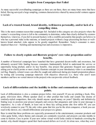 Insights from Campaigns that Failed
As many successful crowdfunding campaigns as there are out there, there are many times more that have
failed. Having surveyed a large sampling, common characteristics shared by unsuccessful ventures appear
to include:
Lack of a trusted brand, brand identity, well-known personality, and/or lack of a
compelling vision.
This is the most common reason that campaigns fail. Included in this category are also projects where the
venture’s overarching vision is left to the community to determine, rather than clearly defined by creators
themselves. Likewise, if you fail to present backers with a credible personality that people can believe in
who has a personal stake in the outcome, or launch projects without a large preexisting fan base or well-
known brand attached, risks appear to be greatly magnified. Remember: Today’s consumer is more
skeptical than ever – building and maintaining trust and awareness is imperative.
Failure to clearly explain and illustrate projects’ core value proposition and/or
benefits.
A number of historical campaigns have launched that have generated decent traffic and awareness, but
ultimately secured little funding because consumers fundamentally failed to understand the service or
opportunity being pitched, and/or its key benefits. Any project that generates frequent user questions
asking you to clarify points or more clearly illustrate concepts in your introductory video is an immediate
red flag. Happily, related issues can often be caught and addressed during pre-launch preparation phases
by testing and screening campaign materials with objective observers (i.e. those who aren’t team
members and have no vested interest in the project) who can provide critical feedback.
Lack of differentiation and the inability to define and communicate unique sales
points.
Lack of differentiation is also a common project killer. Ask yourself: If you are pitching a book, film,
game, television show, iPhone speaker dock or other product that looks and sounds like dozens of
similarly-styled competitors, then why should anyone spend money on yours? Quickly and definitively
finding ways to position your project uniquely and convey that uniqueness and value in your message is
imperative. As a rule of thumb, at least one to three key selling points (the first tablet PC you can
wirelessly connect to your TV, the only video game that lets you be the alien conqueror, a book you can
read in the shower, etc.) should differentiate your project at a glance.
Bear in mind that these problems are especially pronounced in the entertainment, consumer products and
video game fields, where themes and concepts are commonly recycled, and projects can take months to
come to fruition. Case in point: If your new online virtual world looks similar to hundreds crowding the
market, why should shoppers spend their hard-earned dollars on it at all, let alone now, when they won’t
 