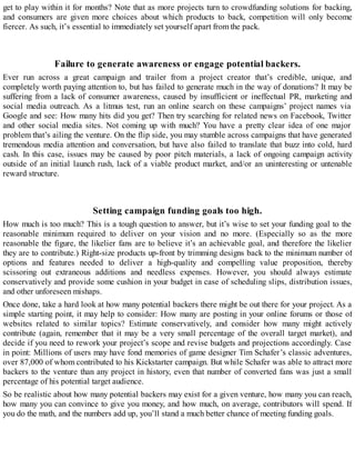 get to play within it for months? Note that as more projects turn to crowdfunding solutions for backing,
and consumers are given more choices about which products to back, competition will only become
fiercer. As such, it’s essential to immediately set yourself apart from the pack.
Failure to generate awareness or engage potential backers.
Ever run across a great campaign and trailer from a project creator that’s credible, unique, and
completely worth paying attention to, but has failed to generate much in the way of donations? It may be
suffering from a lack of consumer awareness, caused by insufficient or ineffectual PR, marketing and
social media outreach. As a litmus test, run an online search on these campaigns’ project names via
Google and see: How many hits did you get? Then try searching for related news on Facebook, Twitter
and other social media sites. Not coming up with much? You have a pretty clear idea of one major
problem that’s ailing the venture. On the flip side, you may stumble across campaigns that have generated
tremendous media attention and conversation, but have also failed to translate that buzz into cold, hard
cash. In this case, issues may be caused by poor pitch materials, a lack of ongoing campaign activity
outside of an initial launch rush, lack of a viable product market, and/or an uninteresting or untenable
reward structure.
Setting campaign funding goals too high.
How much is too much? This is a tough question to answer, but it’s wise to set your funding goal to the
reasonable minimum required to deliver on your vision and no more. (Especially so as the more
reasonable the figure, the likelier fans are to believe it’s an achievable goal, and therefore the likelier
they are to contribute.) Right-size products up-front by trimming designs back to the minimum number of
options and features needed to deliver a high-quality and compelling value proposition, thereby
scissoring out extraneous additions and needless expenses. However, you should always estimate
conservatively and provide some cushion in your budget in case of scheduling slips, distribution issues,
and other unforeseen mishaps.
Once done, take a hard look at how many potential backers there might be out there for your project. As a
simple starting point, it may help to consider: How many are posting in your online forums or those of
websites related to similar topics? Estimate conservatively, and consider how many might actively
contribute (again, remember that it may be a very small percentage of the overall target market), and
decide if you need to rework your project’s scope and revise budgets and projections accordingly. Case
in point: Millions of users may have fond memories of game designer Tim Schafer’s classic adventures,
over 87,000 of whom contributed to his Kickstarter campaign. But while Schafer was able to attract more
backers to the venture than any project in history, even that number of converted fans was just a small
percentage of his potential target audience.
So be realistic about how many potential backers may exist for a given venture, how many you can reach,
how many you can convince to give you money, and how much, on average, contributors will spend. If
you do the math, and the numbers add up, you’ll stand a much better chance of meeting funding goals.
 