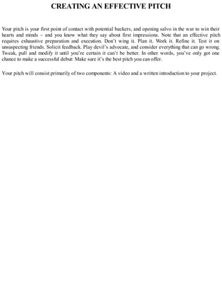 CREATING AN EFFECTIVE PITCH
Your pitch is your first point of contact with potential backers, and opening salvo in the war to win their
hearts and minds – and you know what they say about first impressions. Note that an effective pitch
requires exhaustive preparation and execution. Don’t wing it. Plan it. Work it. Refine it. Test it on
unsuspecting friends. Solicit feedback. Play devil’s advocate, and consider everything that can go wrong.
Tweak, pull and modify it until you’re certain it can’t be better. In other words, you’ve only got one
chance to make a successful debut: Make sure it’s the best pitch you can offer.
Your pitch will consist primarily of two components: A video and a written introduction to your project.
 