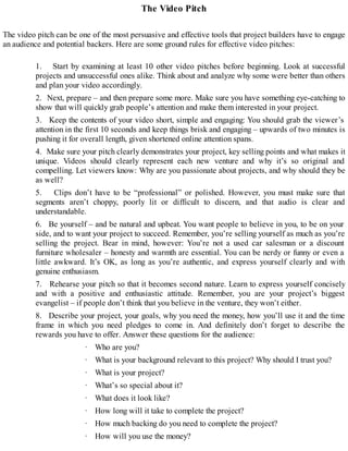 The Video Pitch
The video pitch can be one of the most persuasive and effective tools that project builders have to engage
an audience and potential backers. Here are some ground rules for effective video pitches:
1. Start by examining at least 10 other video pitches before beginning. Look at successful
projects and unsuccessful ones alike. Think about and analyze why some were better than others
and plan your video accordingly.
2. Next, prepare – and then prepare some more. Make sure you have something eye-catching to
show that will quickly grab people’s attention and make them interested in your project.
3. Keep the contents of your video short, simple and engaging: You should grab the viewer’s
attention in the first 10 seconds and keep things brisk and engaging – upwards of two minutes is
pushing it for overall length, given shortened online attention spans.
4. Make sure your pitch clearly demonstrates your project, key selling points and what makes it
unique. Videos should clearly represent each new venture and why it’s so original and
compelling. Let viewers know: Why are you passionate about projects, and why should they be
as well?
5. Clips don’t have to be “professional” or polished. However, you must make sure that
segments aren’t choppy, poorly lit or difficult to discern, and that audio is clear and
understandable.
6. Be yourself – and be natural and upbeat. You want people to believe in you, to be on your
side, and to want your project to succeed. Remember, you’re selling yourself as much as you’re
selling the project. Bear in mind, however: You’re not a used car salesman or a discount
furniture wholesaler – honesty and warmth are essential. You can be nerdy or funny or even a
little awkward. It’s OK, as long as you’re authentic, and express yourself clearly and with
genuine enthusiasm.
7. Rehearse your pitch so that it becomes second nature. Learn to express yourself concisely
and with a positive and enthusiastic attitude. Remember, you are your project’s biggest
evangelist – if people don’t think that you believe in the venture, they won’t either.
8. Describe your project, your goals, why you need the money, how you’ll use it and the time
frame in which you need pledges to come in. And definitely don’t forget to describe the
rewards you have to offer. Answer these questions for the audience:
· Who are you?
· What is your background relevant to this project? Why should I trust you?
· What is your project?
· What’s so special about it?
· What does it look like?
· How long will it take to complete the project?
· How much backing do you need to complete the project?
· How will you use the money?
 