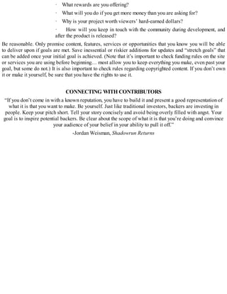· What rewards are you offering?
· What will you do if you get more money than you are asking for?
· Why is your project worth viewers’ hard-earned dollars?
· How will you keep in touch with the community during development, and
after the product is released?
Be reasonable. Only promise content, features, services or opportunities that you know you will be able
to deliver upon if goals are met. Save inessential or riskier additions for updates and “stretch goals” that
can be added once your initial goal is achieved. (Note that it’s important to check funding rules on the site
or services you are using before beginning… most allow you to keep everything you make, even past your
goal, but some do not.) It is also important to check rules regarding copyrighted content. If you don’t own
it or make it yourself, be sure that you have the rights to use it.
CONNECTING WITH CONTRIBUTORS
“If you don’t come in with a known reputation, you have to build it and present a good representation of
what it is that you want to make. Be yourself. Just like traditional investors, backers are investing in
people. Keep your pitch short. Tell your story concisely and avoid being overly filled with angst. Your
goal is to inspire potential backers. Be clear about the scope of what it is that you’re doing and convince
your audience of your belief in your ability to pull it off.”
-Jordan Weisman, Shadowrun Returns
 