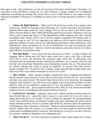 CREATING POWERFUL ONLINE VIDEOS
Once upon a time, video production was the sole province of broadcast professionals. Nowadays, it’s
accessible to lone individuals working out of a spare bedroom or garage. Happily for crowdfunding
enthusiasts, assembling eye-catching clips doesn’t have to cost a small fortune or even require hiring a
dedicated cameraman. Following is everything you need to know to design and build an effective video
pitch.
1. Choose the Right Hardware – While you’ll still get the best results from a proper video
camera (see: models by Samsung, Canon, Panasonic, etc.), pocket camcorders can all produce
perfectly Web-worthy results too. Sony’s Bloggie 3D even lets you shoot in full 3D for under
$200, while the iPhone 4 offers 1080p HD filming right from your pocket. Whichever route you
choose, pick a model that shoots in 720p high-definition (HD) minimum, and offers external
microphone input. Ideally, you’ll want a unit that supports expandable SD memory cards or
external storage as well. It’s also important to go hands-on with all options before buying to
gauge the capability of extras such as low-light filming performance, image stabilization, color
reproduction, clarity, and battery life. Pro tip: If illumination is an issue, try picking up some
clamp lights at Home Depot – likewise, external microphones (especially clip-ons) can make a
huge difference in production values.
2. Pick Your Battles – Cute is good, but clear and concise is better – so keep it simple, but
engaging. Before filming your first frame, make certain you’ve got a clear idea of the topic
you’d like to cover, and determine the conceptual angle you’ll take to differentiate your
viewpoint from the thousands already cluttering up cyberspace. Also consider what tone and
form the video should take: Behind-the-scenes documentary, comedic skit, etc. The options here
are infinite, offering little excuse to skimp on originality. To succeed with video pitches,
though, remember this: You need to take a singular, unique approach that instantly makes your
ideas pop off the screen and be memorable to viewers as a result.
3. Take a Stance – Video’s greatest strength is arguably the sense of empathy and familiarity
that the medium creates between viewers and on-screen talent. So don’t be coy – get out there
and make your opinion heard. This doesn’t mean that you have to be obnoxious: Just engaging
enough to catch someone’s eye, and convey your singular sense of personality. Pitches are most
effective when you can establish a unique point of view and perspective. Positive, negative,
completely off the wall… pick an approach and run with it. After all, why should anyone bother
tuning in if you’re not speaking up and saying something of interest?
4. Grab Viewers’Attention – Audiences’ spare time is shorter, and their attention spans are
more divided than ever – especially when it comes to a sales pitch. So if you can’t excite or
engage them in the first 5-15 seconds, it’s time to rethink your approach. The opening moments
of any video should be brisk, arresting and straight to the point, explaining your project and its
unique attributes up-front. Go big or go home right off the bat, and don’t ignore the importance
of maintaining a sense of pacing or excitement – failing to sustain momentum can lead to viewer
attrition. Shorter clips (90 seconds to 2-3 minutes max is an ideal length for short-form Web
content and crowdfunding pitches) work best. Note that the key is always to say more with less,
be it pictures, animations, diagrams, or jaw-dropping b-roll.
5. Don’t Overdo It – You don’t need glossy production values, high-concept sets or fancy
 