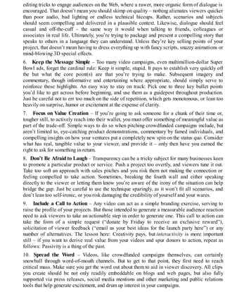 editing tricks to engage audiences on the Web, where a rawer, more organic form of dialogue is
encouraged. That doesn’t mean you should skimp on quality – nothing alienates viewers quicker
than poor audio, bad lighting or endless technical hiccups. Rather, scenarios and subjects
should seem compelling and delivered in a plausible context. Likewise, dialogue should feel
casual and off-the-cuff – the same way it would when talking to friends, colleagues or
associates in real life. Ultimately, you’re trying to package and present a compelling story that
speaks to others in a language they can understand. Unless they’re key selling points of your
project, that doesn’t mean having to dress everything up with fancy scripts, snazzy animations or
mind-blowing 3D special effects.
6. Keep the Message Simple – Too many video campaigns, even multimillion-dollar Super
Bowl ads, forget the cardinal rule: Keep it simple, stupid. It pays to establish very quickly off
the bat what the core point(s) are that you’re trying to make. Subsequent imagery and
commentary, though informative and entertaining where appropriate, should simply serve to
reinforce these highlights. An easy way to stay on track: Pick one to three key bullet points
you’d like to get across before beginning, and use them as a guidepost throughout production.
Just be careful not to err too much on the side of repetition, which gets monotonous, or lean too
heavily on surprise, humor or excitement at the expense of clarity.
7. Focus on Value Creation – If you’re going to ask someone for a chunk of their time or,
tougher still, to actively reach into their wallet, you must offer something of meaningful value as
part of the trade-off. Simple ways to do so when pitching crowdfunded campaigns include, but
aren’t limited to, eye-catching product demonstrations, commentary by famed individuals, and
compelling insights on how your ventures put a completely new spin on the status quo. Consider
what has real, tangible value to your viewer, and provide it – only then have you earned the
right to ask for something in return.
8. Don’t Be Afraid to Laugh – Transparency can be a tricky subject for many businesses keen
to promote a particular product or service. Push a project too overtly, and viewers tune it out.
Take too soft an approach with sales pitches and you risk them not making the connection or
feeling compelled to take action. Sometimes, breaking the fourth wall and either speaking
directly to the viewer or letting them know you’re aware of the irony of the situation can help
bridge the gap. Just be careful to use the technique sparingly, as it won’t fit all scenarios, and
don’t lean too self-ironic, or you risk damaging the credibility of yourself and your wares.
9. Include a Call to Action – Any video can act as a simple branding exercise, serving to
raise the profile of your projects. But those intended to generate a measurable audience reaction
need to ask viewers to take an actionable step in order to generate one. This call to action can
take the form of a simple request (“donate by Friday to receive an exclusive reward”),
solicitation of viewer feedback (“email us your best ideas for the launch party here”) or any
number of alternatives. The lesson here: Creativity pays, but interactivity is more important
still – if you want to derive real value from your videos and spur donors to action, repeat as
follows: Passivity is a thing of the past.
10. Spread the Word – Videos, like crowdfunded campaigns themselves, can certainly
snowball through word-of-mouth channels. But to get to that point, they first need to reach
critical mass. Make sure you get the word out about them to aid in viewer discovery. All clips
you create should be not only readily embeddable on blogs and web pages, but also fully
supported via press releases, social media mentions and other marketing and public relations
tools that help generate excitement, and drum up interest in your campaigns.
 