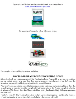 Excerpted from The Business Expert’s Guidebook (free to download at
www.ASmallBusinessExpert.com).
For examples of successful online videos, see below:
For examples of successful online videos, see below:
HOWTO IMPROVE YOUR CHANCES OFGETTING FUNDED
A few of us [well-known game designers], like Tim Schafer, Brian Fargo and I, have a known reputation
and our projects already have many fans. That is an advantage we have, but even if you don’t have that
reputation, you can still establish yourself and inspire potential backers.
Put a lot of sweat equity into a project before you even begin. Make sure you have something to show that
is really going to present a beautiful example of what you’re going to do. A good example is what the
developers of The Banner Saga did. They worked hard before they launched their Kickstarter campaign,
and it showed.
Finally, be yourself – like traditional investors, backers are investing in people – and describe the scope
of what you’re doing in your project. Help people believe that you can pull it off.
 