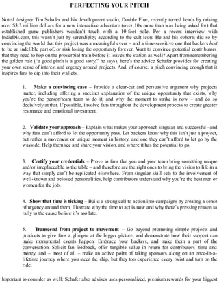 PERFECTING YOUR PITCH
Noted designer Tim Schafer and his development studio, Double Fine, recently turned heads by raising
over $3.3 million dollars for a new interactive adventure (over 10x more than was being asked for) that
established game publishers wouldn’t touch with a 10-foot pole. Per a recent interview with
IndieDB.com, this wasn’t just by serendipity, according to the cult icon: He and his cohorts did so by
convincing the world that this project was a meaningful event – and a time-sensitive one that backers had
to be an indelible part of, or risk losing the opportunity forever. Want to convince potential contributors
that they need to hop on the proverbial train before it leaves the station as well? Apart from remembering
the golden rule (“a good pitch is a good story,” he says), here’s the advice Schafer provides for creating
your own sense of interest and urgency around projects. And, of course, a pitch convincing enough that it
inspires fans to dip into their wallets.
1. Make a convincing case – Provide a clear-cut and persuasive argument why projects
matter, including offering a succinct explanation of the unique opportunity that exists, why
you’re the person/team team to do it, and why the moment to strike is now – and do so
decisively at that. If possible, involve fans throughout the development process to create greater
resonance and emotional investment.
2. Validate your approach – Explain what makes your approach singular and successful –and
why fans can’t afford to let the opportunity pass. Let backers know why this isn’t just a project,
but rather a movement or unique moment in history, and one they can’t afford to let go by the
wayside. Help them see and share your vision, and where it has the potential to go.
3. Certify your credentials – Prove to fans that you and your team bring something unique
and/or irreplaceable to the table – and therefore are the right ones to bring the vision to life in a
way that simply can’t be replicated elsewhere. From singular skill sets to the involvement of
well-known and beloved personalities, help contributors understand why you’re the best men or
women for the job.
4. Show that time is ticking – Build a strong call to action into campaigns by creating a sense
of urgency around them. Illustrate why the time to act is now and why there’s pressing reason to
rally to the cause before it’s too late.
5. Transcend from project to movement – Go beyond promoting simple projects and
products to give fans a glimpse at the bigger picture, and demonstrate how their support can
make monumental events happen. Embrace your backers, and make them a part of the
conversation. Solicit fan feedback, offer tangible value in return for contributors’ time and
money, and – most of all – make an active point of taking sponsors along on an once-in-a-
lifetime journey where you steer the ship, but they too experience every twist and turn on the
ride.
Important to consider as well: Schafer also advises uses personalized, premium rewards for your biggest
 