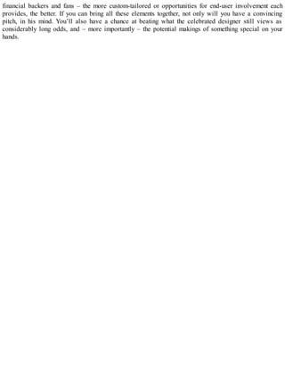 financial backers and fans – the more custom-tailored or opportunities for end-user involvement each
provides, the better. If you can bring all these elements together, not only will you have a convincing
pitch, in his mind. You’ll also have a chance at beating what the celebrated designer still views as
considerably long odds, and – more importantly – the potential makings of something special on your
hands.
 
