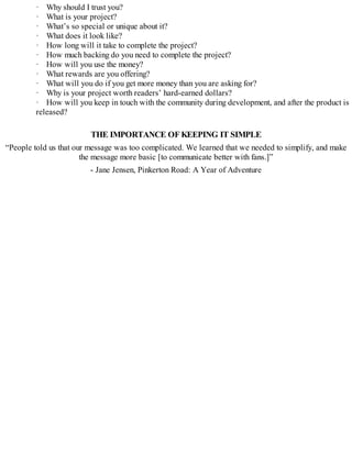 · Why should I trust you?
· What is your project?
· What’s so special or unique about it?
· What does it look like?
· How long will it take to complete the project?
· How much backing do you need to complete the project?
· How will you use the money?
· What rewards are you offering?
· What will you do if you get more money than you are asking for?
· Why is your project worth readers’ hard-earned dollars?
· How will you keep in touch with the community during development, and after the product is
released?
THE IMPORTANCE OFKEEPING IT SIMPLE
“People told us that our message was too complicated. We learned that we needed to simplify, and make
the message more basic [to communicate better with fans.]”
- Jane Jensen, Pinkerton Road: A Year of Adventure
 