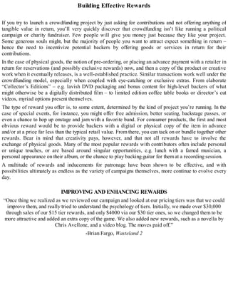 Building Effective Rewards
If you try to launch a crowdfunding project by just asking for contributions and not offering anything of
tangible value in return, you’ll very quickly discover that crowdfunding isn’t like running a political
campaign or charity fundraiser. Few people will give you money just because they like your project.
Some generous souls might, but the majority of people you want to attract expect something in return –
hence the need to incentivize potential backers by offering goods or services in return for their
contributions.
In the case of physical goods, the notion of pre-ordering, or placing an advance payment with a retailer in
return for reservations (and possibly exclusive rewards) now, and then a copy of the product or creative
work when it eventually releases, is a well-established practice. Similar transactions work well under the
crowdfunding model, especially when coupled with eye-catching or exclusive extras. From elaborate
“Collector’s Editions” – e.g. lavish DVD packaging and bonus content for high-level backers of what
might otherwise be a digitally distributed film – to limited edition coffee table books or director’s cut
videos, myriad options present themselves.
The type of reward you offer is, to some extent, determined by the kind of project you’re running. In the
case of special events, for instance, you might offer free admission, better seating, backstage passes, or
even a chance to hop up onstage and jam with a favorite band. For consumer products, the first and most
obvious reward would be to provide backers with a digital or physical copy of the item in advance
and/or at a price far less than the typical retail value. From there, you can tack on or bundle together other
rewards. Bear in mind that creativity pays, however, and that not all rewards have to involve the
exchange of physical goods. Many of the most popular rewards with contributors often include personal
or unique touches, or are based around singular opportunities, e.g. lunch with a famed musician, a
personal appearance on their album, or the chance to play backing guitar for them at a recording session.
A multitude of rewards and inducements for patronage have been shown to be effective, and with
possibilities ultimately as endless as the variety of campaigns themselves, more continue to evolve every
day.
IMPROVING AND ENHANCING REWARDS
“Once thing we realized as we reviewed our campaign and looked at our pricing tiers was that we could
improve them, and really tried to understand the psychology of tiers. Initially, we made over $30,000
through sales of our $15 tier rewards, and only $4000 via our $30 tier ones, so we changed them to be
more attractive and added an extra copy of the game. We also added new rewards, such as a novella by
Chris Avellone, and a video blog. The moves paid off.”
-Brian Fargo, Wasteland 2
 