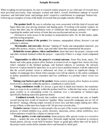 Sample Rewards
When weighing reward prospects, be sure to research similar projects to see what type of rewards have
been provided previously, what strategies worked and didn’t, overall distribution makeup of reward
structures, and individual items’ and package deals’ respective contributions to campaigns’ bottom line.
Following are examples of some of the kinds of rewards that you might consider offering:
· The product itself. Be sure to calculate any costs associated with this kind of reward and
figure them into your pricing structure and funding goals. If working with outside vendors, be
aware that there may be distribution costs or limitations that strategic partners will impose
regarding the number and variety of items that you can discount and use as rewards.
· Advanced or early access to the product or preproduction units. Or, for that matter, alpha
and beta testing programs.
· Enhanced versions of the product. For instance, autographed, deluxe, director’s cut and
collector’s editions.
· Merchandise and souvenirs. Besides “making of” books and autographed materials, you
might offer posters, stickers, t-shirts, caps and other items that commemorate the project.
· Behind-the-scenes photos, videos and booklets. Items that show the people, concept work
and other elements featured within the project – especially if there is a large visual component
to it.
· Opportunities to affect the project’s eventual outcome. Some film, book, music, TV,
theater and video game projects allow backers at certain levels to suggest how stories develop,
what’s included in the finished package, and featured subjects or locations. Be advised,
however: Caution should be taken here so as not to leave potential backers with the impression
that the overall product vision is unfocused, not clear, or subject to significant change. A
number of campaigns have failed when concepts were left up entirely to the online community
to define, potentially because consumers had less confidence in a product whose vision was
TBD.
· Making your backers part of the product. Some creative projects allow backers at certain
levels to be a character within the narrative, soundtrack or action itself.
· Giving contributors credit. It’s always a good idea to thank your backers, but sometimes
there are ways to do so publicly, within the product itself (ex. within the liner notes, or book or
game credits) or at surrounding events via mentions over a microphone or banners/signs
specifically thanking especially generous donors.
· Combined rewards. Rewards that combine several other rewards into one, or bundle
several pricing tiers worth of incentives’ together. Many successful campaigns use an “all of
the above” strategy, offering simple rewards at lower tiers and then simply adding new offers
on top of them, so that most tiers begin with “all previous rewards plus…”
· Exclusive access. Chances to meet people who are part of the creative team behind various
projects, or related notables (e.g. actors, directors, musicians, artists, online celebrities, etc.)
whom audiences would like a chance to interact with.
· Private parties, events and occasions. Some projects offer special events as a reward to
donors – usually the ones at the highest tiers. Rewards might include invitations to exclusive
launch parties, private events held in backers’ honor or grand gala affairs that will be held if
the project earns certain dollar amounts above and beyond its initial goal.
 