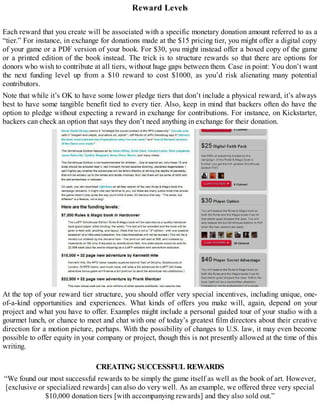 Reward Levels
Each reward that you create will be associated with a specific monetary donation amount referred to as a
“tier.” For instance, in exchange for donations made at the $15 pricing tier, you might offer a digital copy
of your game or a PDF version of your book. For $30, you might instead offer a boxed copy of the game
or a printed edition of the book instead. The trick is to structure rewards so that there are options for
donors who wish to contribute at all tiers, without huge gaps between them. Case in point: You don’t want
the next funding level up from a $10 reward to cost $1000, as you’d risk alienating many potential
contributors.
Note that while it’s OK to have some lower pledge tiers that don’t include a physical reward, it’s always
best to have some tangible benefit tied to every tier. Also, keep in mind that backers often do have the
option to pledge without expecting a reward in exchange for contributions. For instance, on Kickstarter,
backers can check an option that says they don’t need anything in exchange for their donation.
At the top of your reward tier structure, you should offer very special incentives, including unique, one-
of-a-kind opportunities and experiences. What kinds of offers you make will, again, depend on your
project and what you have to offer. Examples might include a personal guided tour of your studio with a
gourmet lunch, or chance to meet and chat with one of today’s greatest film directors about their creative
direction for a motion picture, perhaps. With the possibility of changes to U.S. law, it may even become
possible to offer equity in your company or project, though this is not presently allowed at the time of this
writing.
CREATING SUCCESSFUL REWARDS
“We found our most successful rewards to be simply the game itself as well as the book of art. However,
[exclusive or specialized rewards] can also do very well. As an example, we offered three very special
$10,000 donation tiers [with accompanying rewards] and they also sold out.”
 