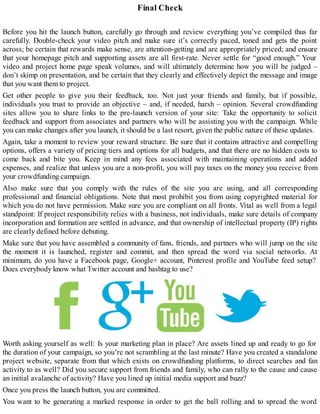 Final Check
Before you hit the launch button, carefully go through and review everything you’ve compiled thus far
carefully. Double-check your video pitch and make sure it’s correctly paced, toned and gets the point
across; be certain that rewards make sense, are attention-getting and are appropriately priced; and ensure
that your homepage pitch and supporting assets are all first-rate. Never settle for “good enough.” Your
video and project home page speak volumes, and will ultimately determine how you will be judged –
don’t skimp on presentation, and be certain that they clearly and effectively depict the message and image
that you want them to project.
Get other people to give you their feedback, too. Not just your friends and family, but if possible,
individuals you trust to provide an objective – and, if needed, harsh – opinion. Several crowdfunding
sites allow you to share links to the pre-launch version of your site: Take the opportunity to solicit
feedback and support from associates and partners who will be assisting you with the campaign. While
you can make changes after you launch, it should be a last resort, given the public nature of these updates.
Again, take a moment to review your reward structure. Be sure that it contains attractive and compelling
options, offers a variety of pricing tiers and options for all budgets, and that there are no hidden costs to
come back and bite you. Keep in mind any fees associated with maintaining operations and added
expenses, and realize that unless you are a non-profit, you will pay taxes on the money you receive from
your crowdfunding campaign.
Also make sure that you comply with the rules of the site you are using, and all corresponding
professional and financial obligations. Note that most prohibit you from using copyrighted material for
which you do not have permission. Make sure you are compliant on all fronts. Vital as well from a legal
standpoint: If project responsibility relies with a business, not individuals, make sure details of company
incorporation and formation are settled in advance, and that ownership of intellectual property (IP) rights
are clearly defined before debuting.
Make sure that you have assembled a community of fans, friends, and partners who will jump on the site
the moment it is launched, register and commit, and then spread the word via social networks. At
minimum, do you have a Facebook page, Google+ account, Pinterest profile and YouTube feed setup?
Does everybody know what Twitter account and hashtag to use?
Worth asking yourself as well: Is your marketing plan in place? Are assets lined up and ready to go for
the duration of your campaign, so you’re not scrambling at the last minute? Have you created a standalone
project website, separate from that which exists on crowdfunding platforms, to direct searches and fan
activity to as well? Did you secure support from friends and family, who can rally to the cause and cause
an initial avalanche of activity? Have you lined up initial media support and buzz?
Once you press the launch button, you are committed.
You want to be generating a marked response in order to get the ball rolling and to spread the word
 