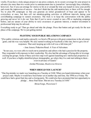 virally. If you have a truly unique project or any press contacts, try to secure coverage for your project in
advance (no more than two weeks prior to announcement due to journalists’ increasingly busy schedules,
however). See if you can arrange for stories to hit at or around the time you launch to raise your profile
and create the impression of success – but don’t think that the odd mention here or there will be enough.
Try to plan PR campaigns so that you generate an initial groundswell of buzz and appear to be
everywhere at once, but then roll out attention-getting activities at different intervals during your
crowdfunding campaign to sustain awareness. The trick is to keep the conversation with the public
growing and never let it die out. Note that if you’ve never created or run a PR or marketing campaign
before, and are unsure of your ability to raise awareness or generate interest, a modest investment in
professional help may be advised.
Everything ready to go? Then go ahead and take the plunge: Press that button and get ready for the next
phase of the campaign. We’re just getting started.
PLOTTING YOUR PUBLIC RELATIONS CAMPAIGN
“[For public relations and media outreach], we hired a PR person with great connections in the adventure
genre, and she was very helpful. We also started working on Facebook a little late, but we got a lot of
responses. That said, keeping up with it all was a full-time job.”
- Jane Jensen, Pinkerton Road: A Year of Adventure
“In our case, we were able to reach out to journalists and editors who had a passion for the property.
They responded with exposure to their readership. We also had the advantage of being able to leverage
existing fan groups. Some of these activities map well against launching new intellectual properties as
well. If you have a highly-identified player demographic, go where they live and start talking to them –
even in advance of launch.”
-Jordan Weisman, Shadowrun Returns
WHEN SHOULD YOU LAUNCH?
“One big mistake we made was launching on a Tuesday at 5AM. When you launch determines when your
project ends. Maybe it would have been better set at another day and time, like 5PM on a Friday. We
could have had a great final day and a closing party. We could also have promoted that last opportunity to
pledge… those final hours. But not on a Tuesday at 5AM.”
-Brian Fargo, Wasteland 2
 