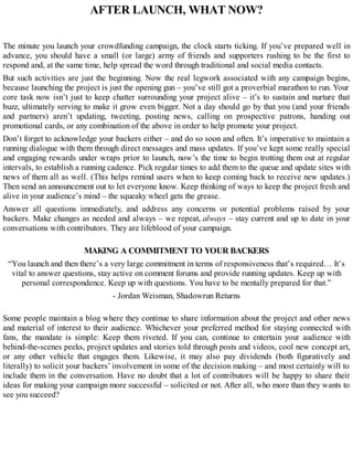 AFTER LAUNCH, WHAT NOW?
The minute you launch your crowdfunding campaign, the clock starts ticking. If you’ve prepared well in
advance, you should have a small (or large) army of friends and supporters rushing to be the first to
respond and, at the same time, help spread the word through traditional and social media contacts.
But such activities are just the beginning. Now the real legwork associated with any campaign begins,
because launching the project is just the opening gun – you’ve still got a proverbial marathon to run. Your
core task now isn’t just to keep chatter surrounding your project alive – it’s to sustain and nurture that
buzz, ultimately serving to make it grow even bigger. Not a day should go by that you (and your friends
and partners) aren’t updating, tweeting, posting news, calling on prospective patrons, handing out
promotional cards, or any combination of the above in order to help promote your project.
Don’t forget to acknowledge your backers either – and do so soon and often. It’s imperative to maintain a
running dialogue with them through direct messages and mass updates. If you’ve kept some really special
and engaging rewards under wraps prior to launch, now’s the time to begin trotting them out at regular
intervals, to establish a running cadence. Pick regular times to add them to the queue and update sites with
news of them all as well. (This helps remind users when to keep coming back to receive new updates.)
Then send an announcement out to let everyone know. Keep thinking of ways to keep the project fresh and
alive in your audience’s mind – the squeaky wheel gets the grease.
Answer all questions immediately, and address any concerns or potential problems raised by your
backers. Make changes as needed and always – we repeat, always – stay current and up to date in your
conversations with contributors. They are lifeblood of your campaign.
MAKING A COMMITMENT TO YOUR BACKERS
“You launch and then there’s a very large commitment in terms of responsiveness that’s required… It’s
vital to answer questions, stay active on comment forums and provide running updates. Keep up with
personal correspondence. Keep up with questions. You have to be mentally prepared for that.”
- Jordan Weisman, Shadowrun Returns
Some people maintain a blog where they continue to share information about the project and other news
and material of interest to their audience. Whichever your preferred method for staying connected with
fans, the mandate is simple: Keep them riveted. If you can, continue to entertain your audience with
behind-the-scenes peeks, project updates and stories told through posts and videos, cool new concept art,
or any other vehicle that engages them. Likewise, it may also pay dividends (both figuratively and
literally) to solicit your backers’ involvement in some of the decision making – and most certainly will to
include them in the conversation. Have no doubt that a lot of contributors will be happy to share their
ideas for making your campaign more successful – solicited or not. After all, who more than they wants to
see you succeed?
 