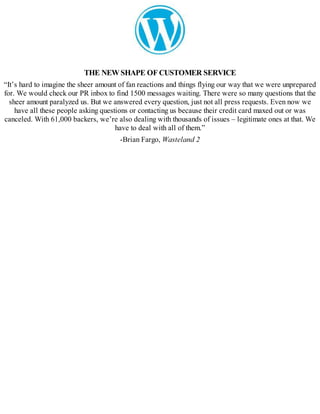 THE NEWSHAPE OFCUSTOMER SERVICE
“It’s hard to imagine the sheer amount of fan reactions and things flying our way that we were unprepared
for. We would check our PR inbox to find 1500 messages waiting. There were so many questions that the
sheer amount paralyzed us. But we answered every question, just not all press requests. Even now we
have all these people asking questions or contacting us because their credit card maxed out or was
canceled. With 61,000 backers, we’re also dealing with thousands of issues – legitimate ones at that. We
have to deal with all of them.”
-Brian Fargo, Wasteland 2
 