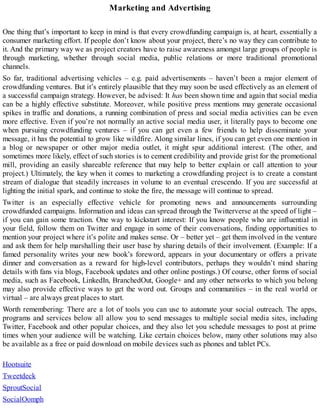 Marketing and Advertising
One thing that’s important to keep in mind is that every crowdfunding campaign is, at heart, essentially a
consumer marketing effort. If people don’t know about your project, there’s no way they can contribute to
it. And the primary way we as project creators have to raise awareness amongst large groups of people is
through marketing, whether through social media, public relations or more traditional promotional
channels.
So far, traditional advertising vehicles – e.g. paid advertisements – haven’t been a major element of
crowdfunding ventures. But it’s entirely plausible that they may soon be used effectively as an element of
a successful campaign strategy. However, be advised: It has been shown time and again that social media
can be a highly effective substitute. Moreover, while positive press mentions may generate occasional
spikes in traffic and donations, a running combination of press and social media activities can be even
more effective. Even if you’re not normally an active social media user, it literally pays to become one
when pursuing crowdfunding ventures – if you can get even a few friends to help disseminate your
message, it has the potential to grow like wildfire. Along similar lines, if you can get even one mention in
a blog or newspaper or other major media outlet, it might spur additional interest. (The other, and
sometimes more likely, effect of such stories is to cement credibility and provide grist for the promotional
mill, providing an easily shareable reference that may help to better explain or call attention to your
project.) Ultimately, the key when it comes to marketing a crowdfunding project is to create a constant
stream of dialogue that steadily increases in volume to an eventual crescendo. If you are successful at
lighting the initial spark, and continue to stoke the fire, the message will continue to spread.
Twitter is an especially effective vehicle for promoting news and announcements surrounding
crowdfunded campaigns. Information and ideas can spread through the Twitterverse at the speed of light –
if you can gain some traction. One way to kickstart interest: If you know people who are influential in
your field, follow them on Twitter and engage in some of their conversations, finding opportunities to
mention your project where it’s polite and makes sense. Or – better yet – get them involved in the venture
and ask them for help marshalling their user base by sharing details of their involvement. (Example: If a
famed personality writes your new book’s foreword, appears in your documentary or offers a private
dinner and conversation as a reward for high-level contributors, perhaps they wouldn’t mind sharing
details with fans via blogs, Facebook updates and other online postings.) Of course, other forms of social
media, such as Facebook, LinkedIn, BranchedOut, Google+ and any other networks to which you belong
may also provide effective ways to get the word out. Groups and communities – in the real world or
virtual – are always great places to start.
Worth remembering: There are a lot of tools you can use to automate your social outreach. The apps,
programs and services below all allow you to send messages to multiple social media sites, including
Twitter, Facebook and other popular choices, and they also let you schedule messages to post at prime
times when your audience will be watching. Like certain choices below, many other solutions may also
be available as a free or paid download on mobile devices such as phones and tablet PCs.
Hootsuite
Tweetdeck
SproutSocial
SocialOomph
 