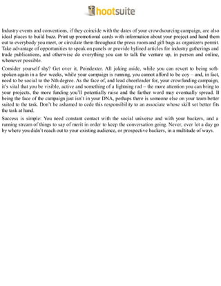 Industry events and conventions, if they coincide with the dates of your crowdsourcing campaign, are also
ideal places to build buzz. Print up promotional cards with information about your project and hand them
out to everybody you meet, or circulate them throughout the press room and gift bags as organizers permit.
Take advantage of opportunities to speak on panels or provide bylined articles for industry gatherings and
trade publications, and otherwise do everything you can to talk the venture up, in person and online,
whenever possible.
Consider yourself shy? Get over it, Poindexter. All joking aside, while you can revert to being soft-
spoken again in a few weeks, while your campaign is running, you cannot afford to be coy – and, in fact,
need to be social to the Nth degree. As the face of, and lead cheerleader for, your crowfunding campaign,
it’s vital that you be visible, active and something of a lightning rod – the more attention you can bring to
your projects, the more funding you’ll potentially raise and the farther word may eventually spread. If
being the face of the campaign just isn’t in your DNA, perhaps there is someone else on your team better
suited to the task. Don’t be ashamed to cede this responsibility to an associate whose skill set better fits
the task at hand.
Success is simple: You need constant contact with the social universe and with your backers, and a
running stream of things to say of merit in order to keep the conversation going. Never, ever let a day go
by where you didn’t reach out to your existing audience, or prospective backers, in a multitude of ways.
 