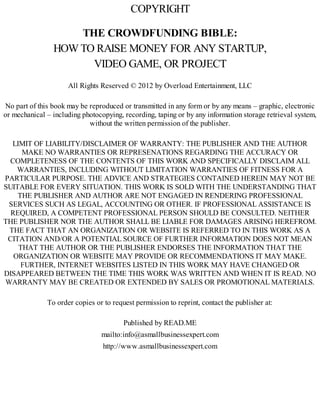 COPYRIGHT
THE CROWDFUNDING BIBLE:
HOW TO RAISE MONEY FOR ANY STARTUP,
VIDEO GAME, OR PROJECT
All Rights Reserved © 2012 by Overload Entertainment, LLC
No part of this book may be reproduced or transmitted in any form or by any means – graphic, electronic
or mechanical – including photocopying, recording, taping or by any information storage retrieval system,
without the written permission of the publisher.
LIMIT OF LIABILITY/DISCLAIMER OF WARRANTY: THE PUBLISHER AND THE AUTHOR
MAKE NO WARRANTIES OR REPRESENATIONS REGARDING THE ACCURACY OR
COMPLETENESS OF THE CONTENTS OF THIS WORK AND SPECIFICALLY DISCLAIM ALL
WARRANTIES, INCLUDING WITHOUT LIMITATION WARRANTIES OF FITNESS FOR A
PARTICULAR PURPOSE. THE ADVICE AND STRATEGIES CONTAINED HEREIN MAY NOT BE
SUITABLE FOR EVERY SITUATION. THIS WORK IS SOLD WITH THE UNDERSTANDING THAT
THE PUBLISHER AND AUTHOR ARE NOT ENGAGED IN RENDERING PROFESSIONAL
SERVICES SUCH AS LEGAL, ACCOUNTING OR OTHER. IF PROFESSIONAL ASSISTANCE IS
REQUIRED, A COMPETENT PROFESSIONAL PERSON SHOULD BE CONSULTED. NEITHER
THE PUBLISHER NOR THE AUTHOR SHALL BE LIABLE FOR DAMAGES ARISING HEREFROM.
THE FACT THAT AN ORGANIZATION OR WEBSITE IS REFERRED TO IN THIS WORK AS A
CITATION AND/OR A POTENTIAL SOURCE OF FURTHER INFORMATION DOES NOT MEAN
THAT THE AUTHOR OR THE PUBLISHER ENDORSES THE INFORMATION THAT THE
ORGANIZATION OR WEBSITE MAY PROVIDE OR RECOMMENDATIONS IT MAY MAKE.
FURTHER, INTERNET WEBSITES LISTED IN THIS WORK MAY HAVE CHANGED OR
DISAPPEARED BETWEEN THE TIME THIS WORK WAS WRITTEN AND WHEN IT IS READ. NO
WARRANTY MAY BE CREATED OR EXTENDED BY SALES OR PROMOTIONAL MATERIALS.
To order copies or to request permission to reprint, contact the publisher at:
Published by READ.ME
mailto:info@asmallbusinessexpert.com
http://www.asmallbusinessexpert.com
 