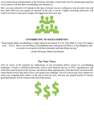 you to push topical announcements to the forefront, and make a much better tool for maintaining long-term
conversations with fans than crowdfunding sites themselves.
How you stay connected will depend on the type of project you are working on, your personal style and
how much effort you can expend on outreach. In the end, it can be a highly rewarding experience, and
could even lead to some great insights and suggestions from your fans.
CONTRIBUTING TO YOUR COMMUNITY
“Some people think crowdfunding is simply about an investment. It’s not. They think it’s easy, free money
even… It isn’t. There’s no such thing. Crowdfunding [and connecting with fans] is a big obligation, and
you need to correspond with them constantly and keep things moving.”
- Jordan Weisman, Shadowrun Returns
Pay Your Taxes
Also be aware of the potential tax implications of any investment dollars raised via crowdfunding
campaigns. Consult a certified professional, such as your financial advisor or CPA, regarding how and
when taxes must be paid on this income, and allocate funds appropriately. Note that initial research to this
extent should always take place before you launch your campaign. You will want to pay close attention to
when your campaign ends relative to the end of each tax year, and how any unspent portion of income
generated thereby will be treated at the end of that period.
 