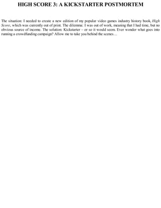 HIGH SCORE 3: A KICKSTARTER POSTMORTEM
The situation: I needed to create a new edition of my popular video games industry history book, High
Score, which was currently out of print. The dilemma: I was out of work, meaning that I had time, but no
obvious source of income. The solution: Kickstarter – or so it would seem. Ever wonder what goes into
running a crowdfunding campaign? Allow me to take you behind the scenes…
 